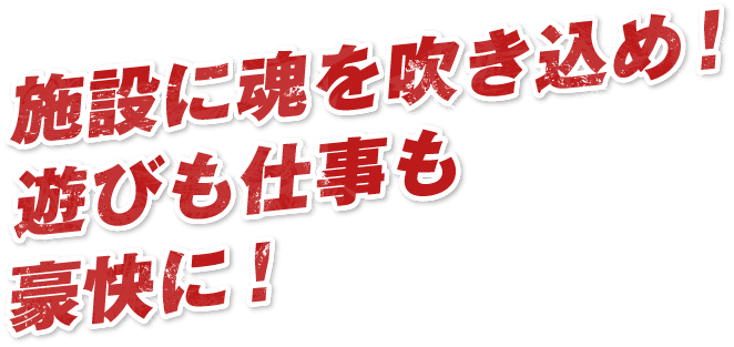 施設に魂を吹き込め！遊びも仕事も豪快に！